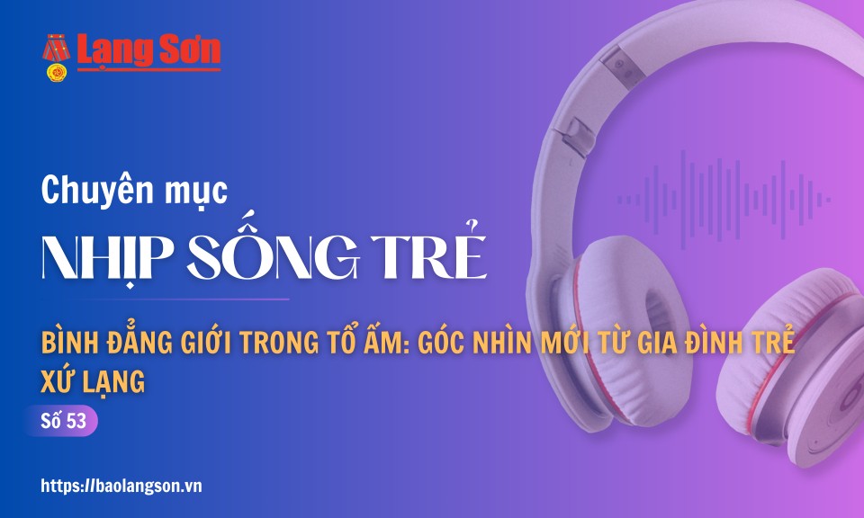 Podcast Nhịp sống trẻ: "Bình đẳng giới trong tổ ấm: Góc nhìn mới từ gia đình trẻ Xứ Lạng"