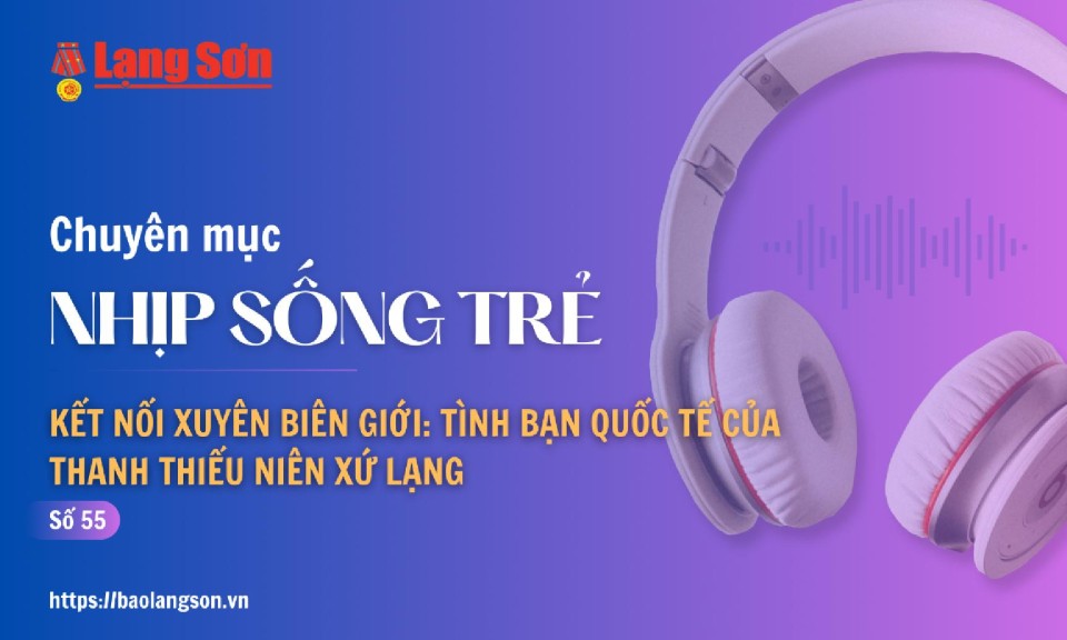 Podcast Nhịp sống trẻ: Kết nối xuyên biên giới: Tình bạn Quốc tế của thanh thiếu niên Xứ Lạng